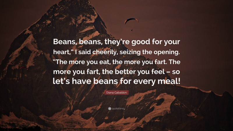 Diana Gabaldon Quote: “Beans, beans, they’re good for your heart,” I said cheerily, seizing the opening. “The more you eat, the more you fart. The more you fart, the better you feel – so let’s have beans for every meal!”