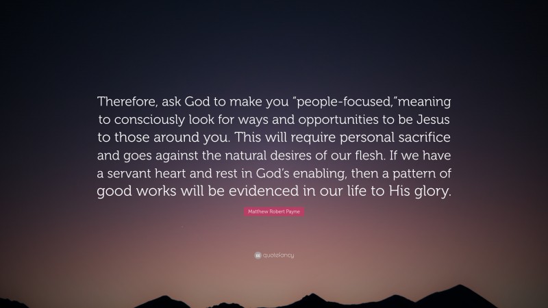 Matthew Robert Payne Quote: “Therefore, ask God to make you “people-focused,”meaning to consciously look for ways and opportunities to be Jesus to those around you. This will require personal sacrifice and goes against the natural desires of our flesh. If we have a servant heart and rest in God’s enabling, then a pattern of good works will be evidenced in our life to His glory.”