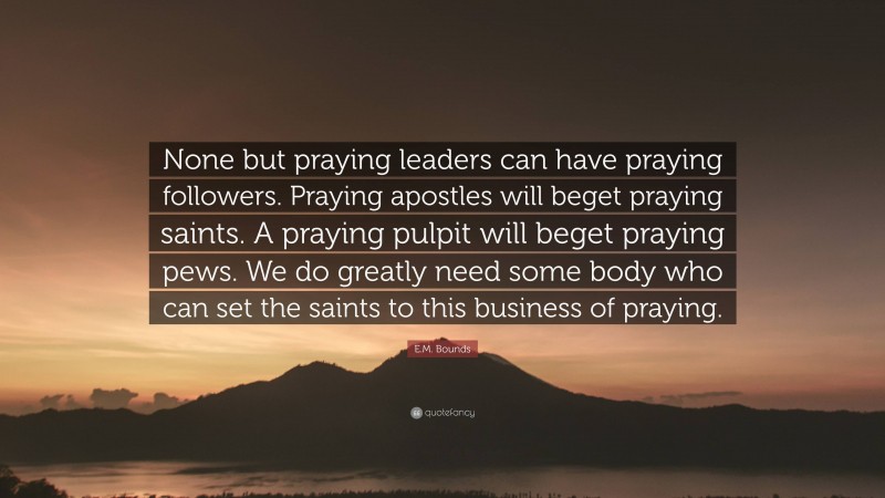 E.M. Bounds Quote: “None but praying leaders can have praying followers. Praying apostles will beget praying saints. A praying pulpit will beget praying pews. We do greatly need some body who can set the saints to this business of praying.”