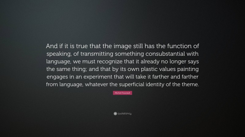 Michel Foucault Quote: “And if it is true that the image still has the function of speaking, of transmitting something consubstantial with language, we must recognize that it already no longer says the same thing; and that by its own plastic values painting engages in an experiment that will take it farther and farther from language, whatever the superficial identity of the theme.”