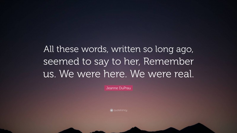 Jeanne DuPrau Quote: “All these words, written so long ago, seemed to say to her, Remember us. We were here. We were real.”