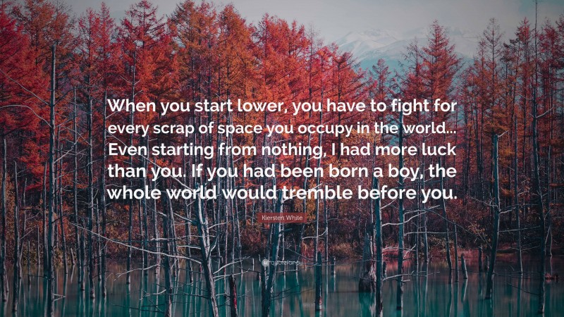 Kiersten White Quote: “When you start lower, you have to fight for every scrap of space you occupy in the world... Even starting from nothing, I had more luck than you. If you had been born a boy, the whole world would tremble before you.”