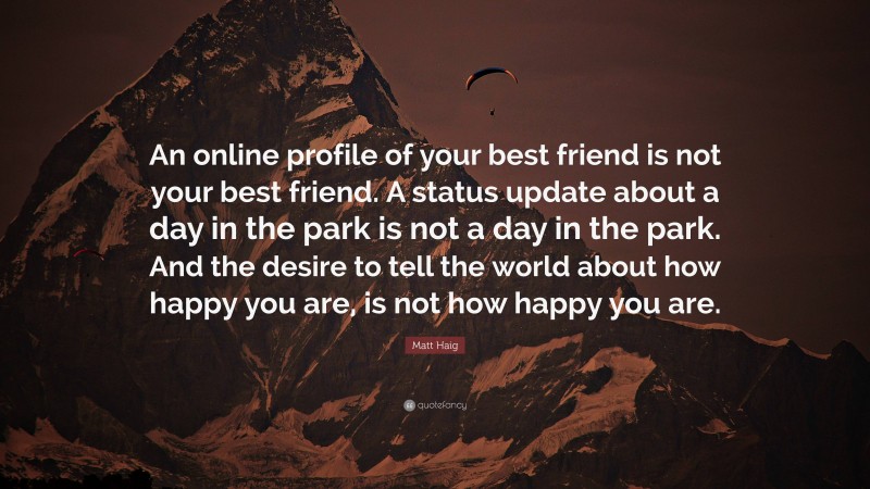 Matt Haig Quote: “An online profile of your best friend is not your best friend. A status update about a day in the park is not a day in the park. And the desire to tell the world about how happy you are, is not how happy you are.”