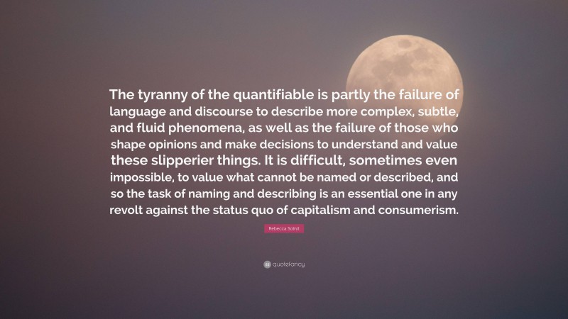 Rebecca Solnit Quote: “The tyranny of the quantifiable is partly the failure of language and discourse to describe more complex, subtle, and fluid phenomena, as well as the failure of those who shape opinions and make decisions to understand and value these slipperier things. It is difficult, sometimes even impossible, to value what cannot be named or described, and so the task of naming and describing is an essential one in any revolt against the status quo of capitalism and consumerism.”