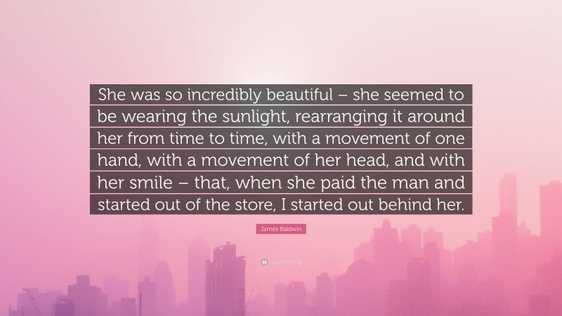 James Baldwin Quote: “She was so incredibly beautiful – she seemed to be wearing the sunlight, rearranging it around her from time to time, with a movement of one hand, with a movement of her head, and with her smile – that, when she paid the man and started out of the store, I started out behind her.”