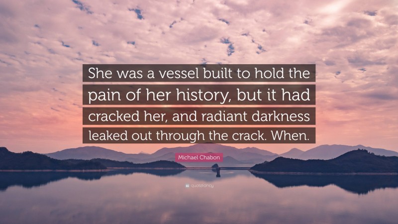 Michael Chabon Quote: “She was a vessel built to hold the pain of her history, but it had cracked her, and radiant darkness leaked out through the crack. When.”