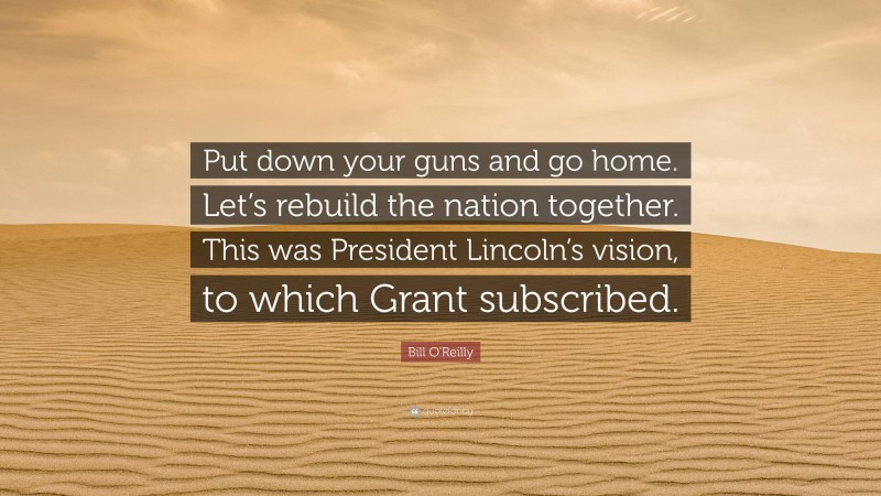 Bill O'Reilly Quote: “Put down your guns and go home. Let’s rebuild the nation together. This was President Lincoln’s vision, to which Grant subscribed.”