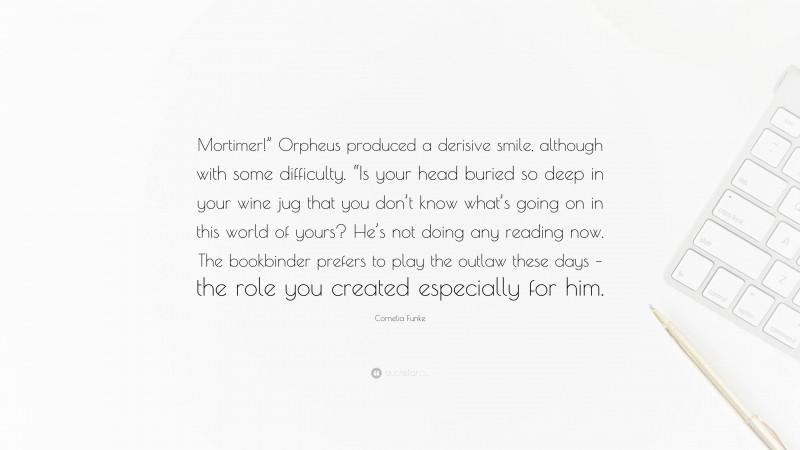 Cornelia Funke Quote: “Mortimer!” Orpheus produced a derisive smile, although with some difficulty. “Is your head buried so deep in your wine jug that you don’t know what’s going on in this world of yours? He’s not doing any reading now. The bookbinder prefers to play the outlaw these days – the role you created especially for him.”