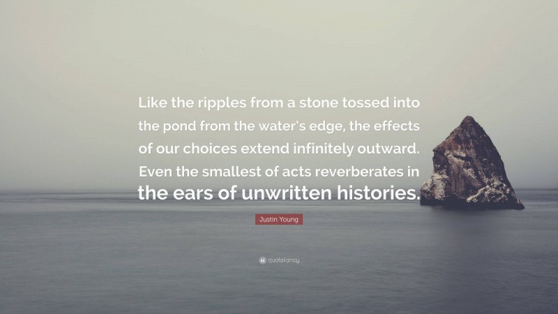 Justin Young Quote: “Like the ripples from a stone tossed into the pond from the water’s edge, the effects of our choices extend infinitely outward. Even the smallest of acts reverberates in the ears of unwritten histories.”