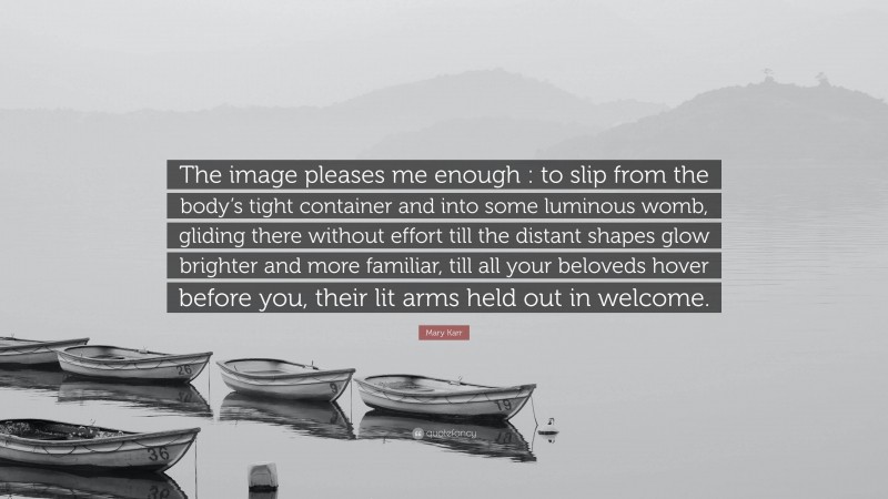 Mary Karr Quote: “The image pleases me enough : to slip from the body’s tight container and into some luminous womb, gliding there without effort till the distant shapes glow brighter and more familiar, till all your beloveds hover before you, their lit arms held out in welcome.”