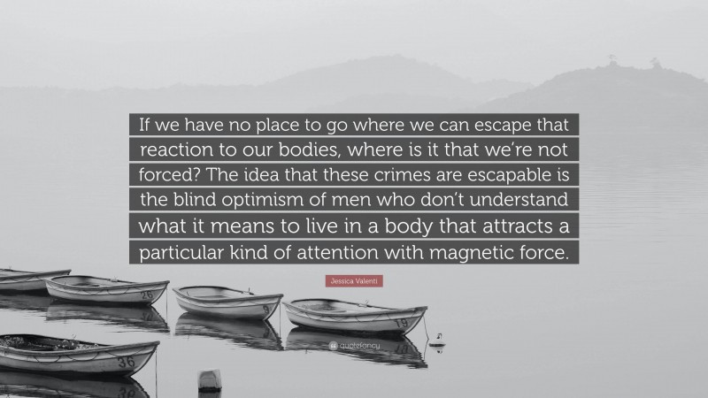 Jessica Valenti Quote: “If we have no place to go where we can escape that reaction to our bodies, where is it that we’re not forced? The idea that these crimes are escapable is the blind optimism of men who don’t understand what it means to live in a body that attracts a particular kind of attention with magnetic force.”