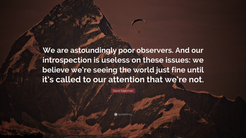 David Eagleman Quote: “We are astoundingly poor observers. And our introspection is useless on these issues: we believe we’re seeing the world just fine until it’s called to our attention that we’re not.”