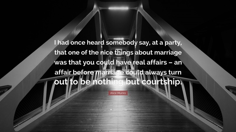 Alice Munro Quote: “I had once heard somebody say, at a party, that one of the nice things about marriage was that you could have real affairs – an affair before marriage could always turn out to be nothing but courtship.”