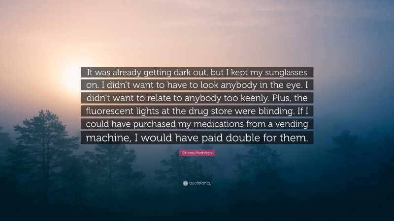 Ottessa Moshfegh Quote: “It was already getting dark out, but I kept my sunglasses on. I didn’t want to have to look anybody in the eye. I didn’t want to relate to anybody too keenly. Plus, the fluorescent lights at the drug store were blinding. If I could have purchased my medications from a vending machine, I would have paid double for them.”