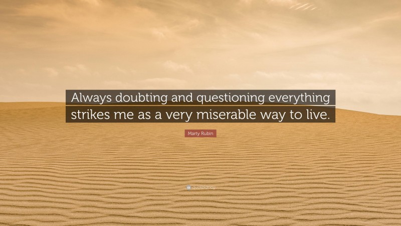 Marty Rubin Quote: “Always doubting and questioning everything strikes me as a very miserable way to live.”