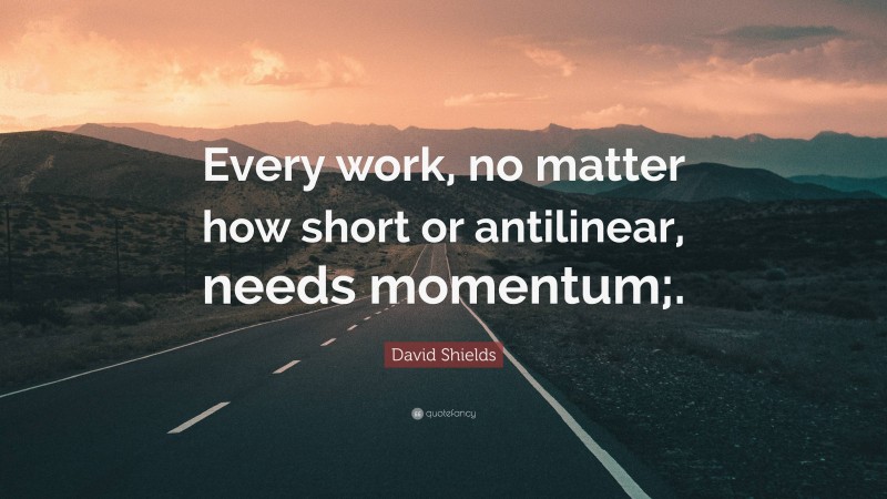 David Shields Quote: “Every work, no matter how short or antilinear, needs momentum;.”