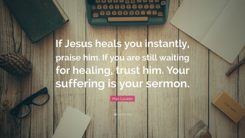 Max Lucado Quote: “If Jesus heals you instantly, praise him. If you are still waiting for healing, trust him. Your suffering is your sermon.”