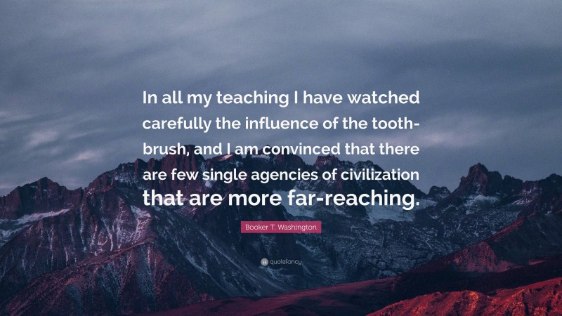 Booker T. Washington Quote: “In all my teaching I have watched carefully the influence of the tooth-brush, and I am convinced that there are few single agencies of civilization that are more far-reaching.”