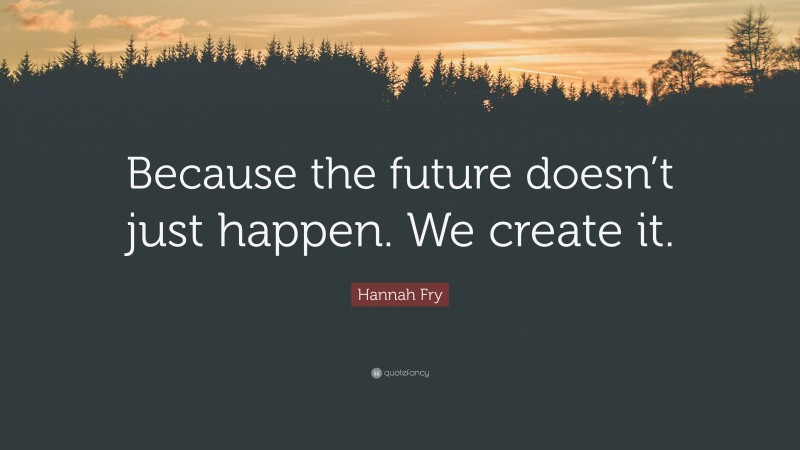 Hannah Fry Quote: “Because the future doesn’t just happen. We create it.”