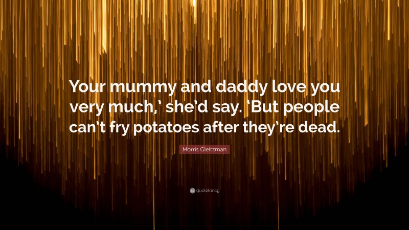 Morris Gleitzman Quote: “Your mummy and daddy love you very much,’ she’d say. ‘But people can’t fry potatoes after they’re dead.”