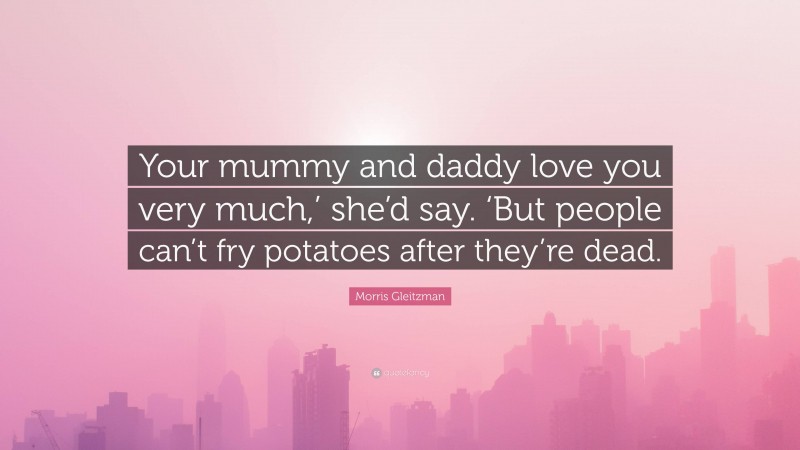 Morris Gleitzman Quote: “Your mummy and daddy love you very much,’ she’d say. ‘But people can’t fry potatoes after they’re dead.”