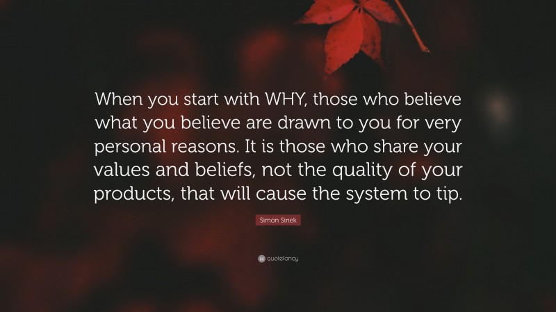 Simon Sinek Quote: “When you start with WHY, those who believe what you believe are drawn to you for very personal reasons. It is those who share your values and beliefs, not the quality of your products, that will cause the system to tip.”