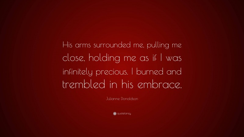 Julianne Donaldson Quote: “His arms surrounded me, pulling me close, holding me as if I was infinitely precious. I burned and trembled in his embrace.”