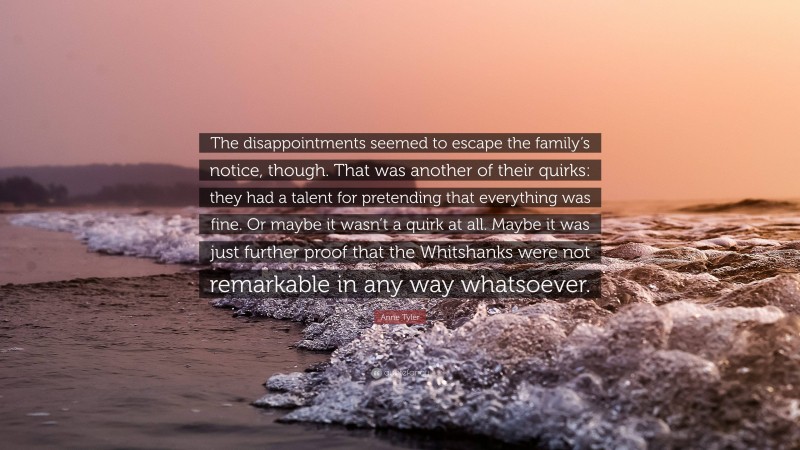 Anne Tyler Quote: “The disappointments seemed to escape the family’s notice, though. That was another of their quirks: they had a talent for pretending that everything was fine. Or maybe it wasn’t a quirk at all. Maybe it was just further proof that the Whitshanks were not remarkable in any way whatsoever.”