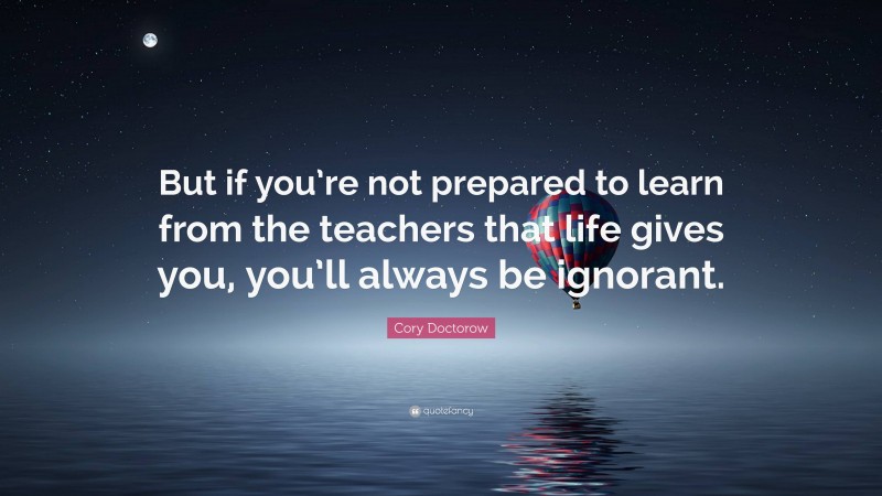 Cory Doctorow Quote: “But if you’re not prepared to learn from the teachers that life gives you, you’ll always be ignorant.”