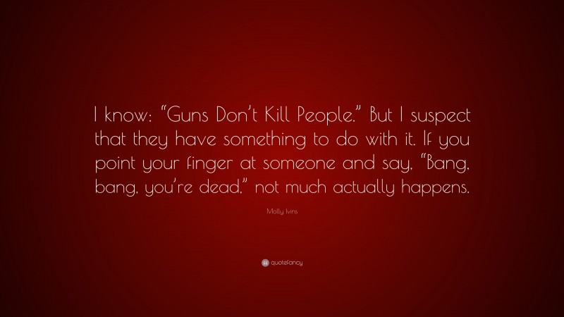 Molly Ivins Quote: “I know: “Guns Don’t Kill People.” But I suspect that they have something to do with it. If you point your finger at someone and say, “Bang, bang, you’re dead,” not much actually happens.”