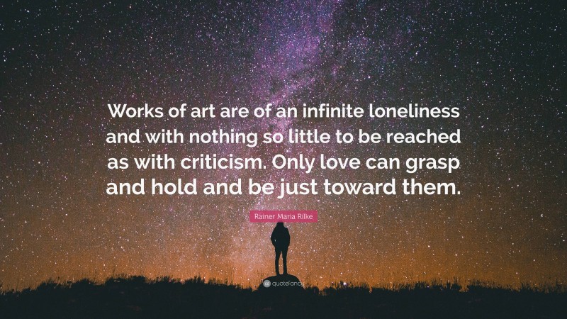 Rainer Maria Rilke Quote: “Works of art are of an infinite loneliness and with nothing so little to be reached as with criticism. Only love can grasp and hold and be just toward them.”