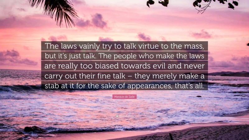 Marquis de Sade Quote: “The laws vainly try to talk virtue to the mass, but it’s just talk. The people who make the laws are really too biased towards evil and never carry out their fine talk – they merely make a stab at it for the sake of appearances, that’s all.”