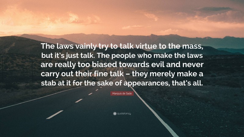 Marquis de Sade Quote: “The laws vainly try to talk virtue to the mass, but it’s just talk. The people who make the laws are really too biased towards evil and never carry out their fine talk – they merely make a stab at it for the sake of appearances, that’s all.”