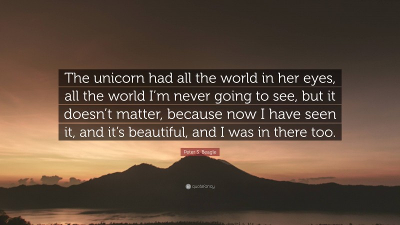 Peter S. Beagle Quote: “The unicorn had all the world in her eyes, all the world I’m never going to see, but it doesn’t matter, because now I have seen it, and it’s beautiful, and I was in there too.”