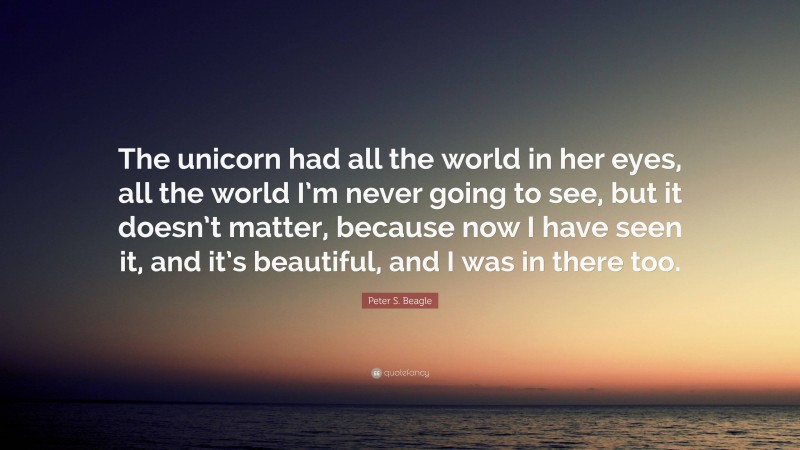 Peter S. Beagle Quote: “The unicorn had all the world in her eyes, all the world I’m never going to see, but it doesn’t matter, because now I have seen it, and it’s beautiful, and I was in there too.”