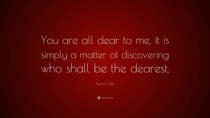Kiera Cass Quote: “You are all dear to me. it is simply a matter of discovering who shall be the dearest.”