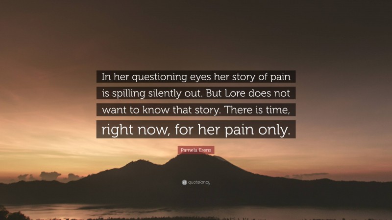 Pamela Erens Quote: “In her questioning eyes her story of pain is spilling silently out. But Lore does not want to know that story. There is time, right now, for her pain only.”