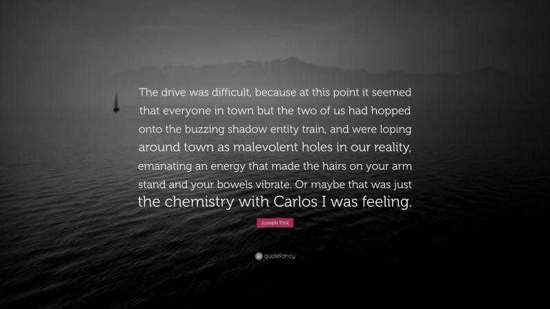 Joseph Fink Quote: “The drive was difficult, because at this point it seemed that everyone in town but the two of us had hopped onto the buzzing shadow entity train, and were loping around town as malevolent holes in our reality, emanating an energy that made the hairs on your arm stand and your bowels vibrate. Or maybe that was just the chemistry with Carlos I was feeling.”