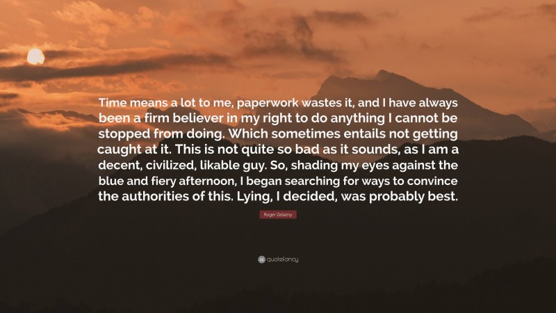 Roger Zelazny Quote: “Time means a lot to me, paperwork wastes it, and I have always been a firm believer in my right to do anything I cannot be stopped from doing. Which sometimes entails not getting caught at it. This is not quite so bad as it sounds, as I am a decent, civilized, likable guy. So, shading my eyes against the blue and fiery afternoon, I began searching for ways to convince the authorities of this. Lying, I decided, was probably best.”