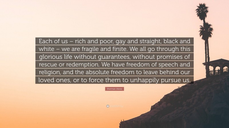 Sherman Alexie Quote: “Each of us – rich and poor, gay and straight, black and white – we are fragile and finite. We all go through this glorious life without guarantees, without promises of rescue or redemption. We have freedom of speech and religion, and the absolute freedom to leave behind our loved ones, or to force them to unhappily pursue us.”