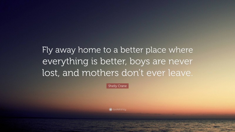 Shelly Crane Quote: “Fly away home to a better place where everything is better, boys are never lost, and mothers don’t ever leave.”