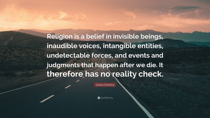 Greta Christina Quote: “Religion is a belief in invisible beings, inaudible voices, intangible entities, undetectable forces, and events and judgments that happen after we die. It therefore has no reality check.”