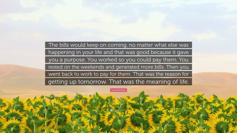 Liane Moriarty Quote: “The bills would keep on coming, no matter what else was happening in your life and that was good because it gave you a purpose. You worked so you could pay them. You rested on the weekends and generated more bills. Then you went back to work to pay for them. That was the reason for getting up tomorrow. That was the meaning of life.”