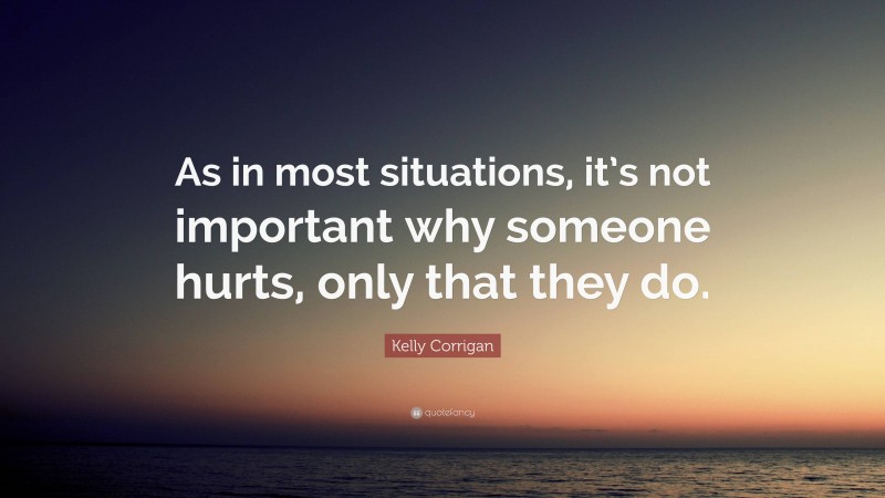 Kelly Corrigan Quote: “As in most situations, it’s not important why someone hurts, only that they do.”