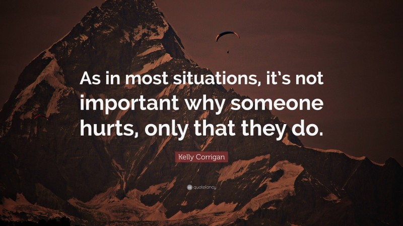 Kelly Corrigan Quote: “As in most situations, it’s not important why someone hurts, only that they do.”