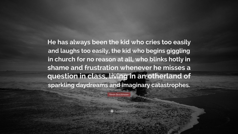 Kevin Brockmeier Quote: “He has always been the kid who cries too easily and laughs too easily, the kid who begins giggling in church for no reason at all, who blinks hotly in shame and frustration whenever he misses a question in class, living in an otherland of sparkling daydreams and imaginary catastrophes.”