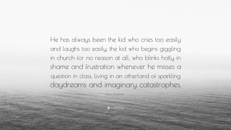 Kevin Brockmeier Quote: “He has always been the kid who cries too easily and laughs too easily, the kid who begins giggling in church for no reason at all, who blinks hotly in shame and frustration whenever he misses a question in class, living in an otherland of sparkling daydreams and imaginary catastrophes.”