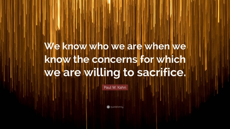 Paul W. Kahn Quote: “We know who we are when we know the concerns for which we are willing to sacrifice.”