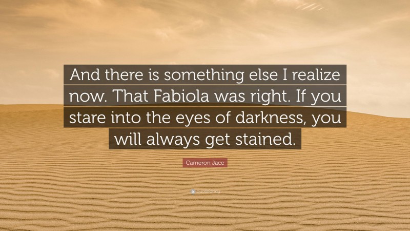 Cameron Jace Quote: “And there is something else I realize now. That Fabiola was right. If you stare into the eyes of darkness, you will always get stained.”
