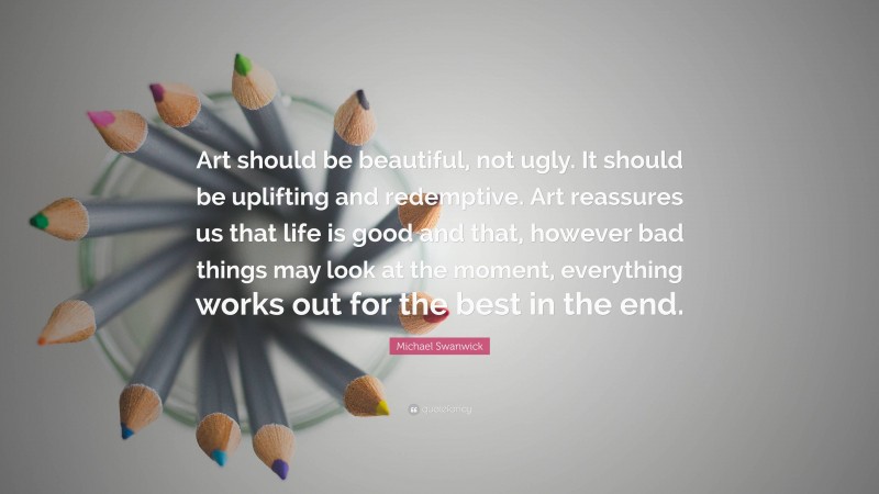 Michael Swanwick Quote: “Art should be beautiful, not ugly. It should be uplifting and redemptive. Art reassures us that life is good and that, however bad things may look at the moment, everything works out for the best in the end.”